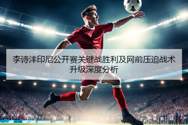 李诗沣印尼公开赛关键战胜利及网前压迫战术升级深度分析